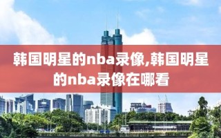 韩国明星的nba录像,韩国明星的nba录像在哪看