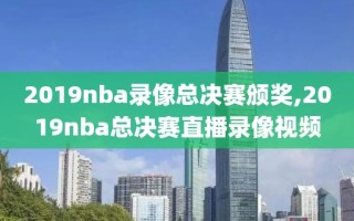 2019nba录像总决赛颁奖,2019nba总决赛直播录像视频