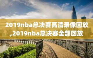 2019nba总决赛高清录像回放,2019nba总决赛全部回放