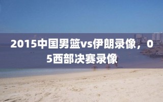 2015中国男篮vs伊朗录像，05西部决赛录像