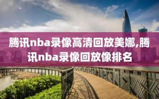 腾讯nba录像高清回放美娜,腾讯nba录像回放像排名