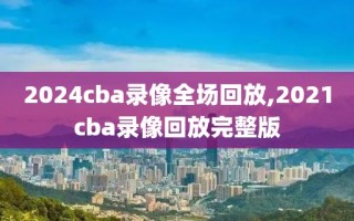 2024cba录像全场回放,2021cba录像回放完整版