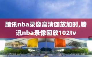 腾讯nba录像高清回放加时,腾讯nba录像回放102tv