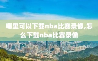 哪里可以下载nba比赛录像,怎么下载nba比赛录像
