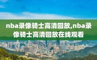 nba录像骑士高清回放,nba录像骑士高清回放在线观看