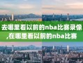 去哪里看以前的nba比赛录像,在哪里看以前的nba比赛