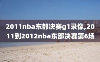 2011nba东部决赛g1录像,2011到2012nba东部决赛第6场