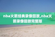 nba火箭经典录像回放,nba火箭录像回放完整版