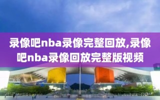 录像吧nba录像完整回放,录像吧nba录像回放完整版视频