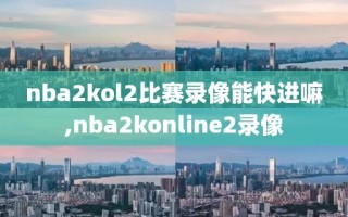 nba2kol2比赛录像能快进嘛,nba2konline2录像