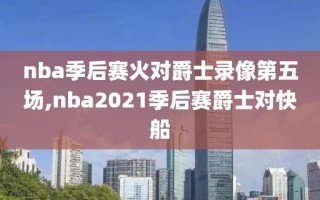 nba季后赛火对爵士录像第五场,nba2021季后赛爵士对快船