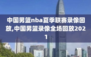 中国男篮nba夏季联赛录像回放,中国男篮录像全场回放2021